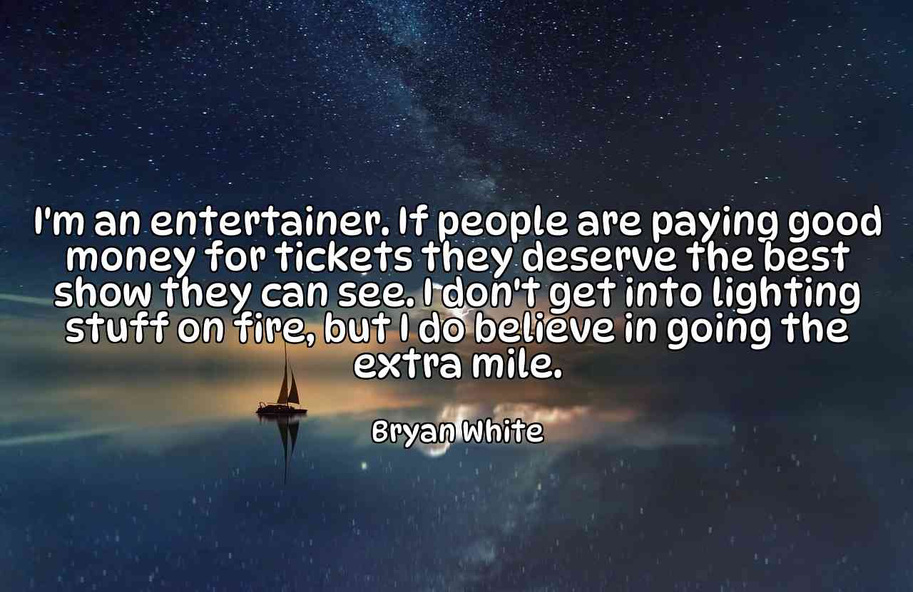 I'm an entertainer. If people are paying good money for tickets they deserve the best show they can see. I don't get into lighting stuff on fire, but I do believe in going the extra mile. - Bryan White