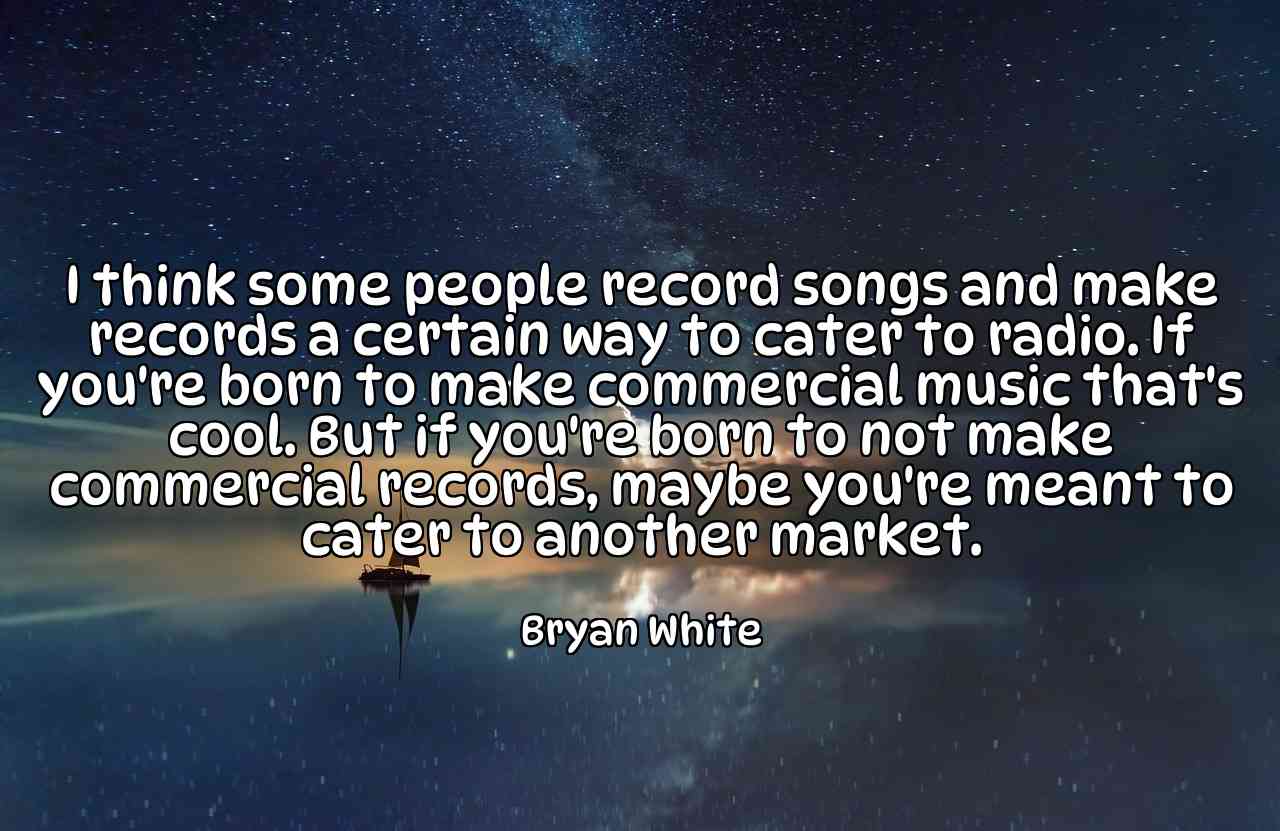 I think some people record songs and make records a certain way to cater to radio. If you're born to make commercial music that's cool. But if you're born to not make commercial records, maybe you're meant to cater to another market. - Bryan White