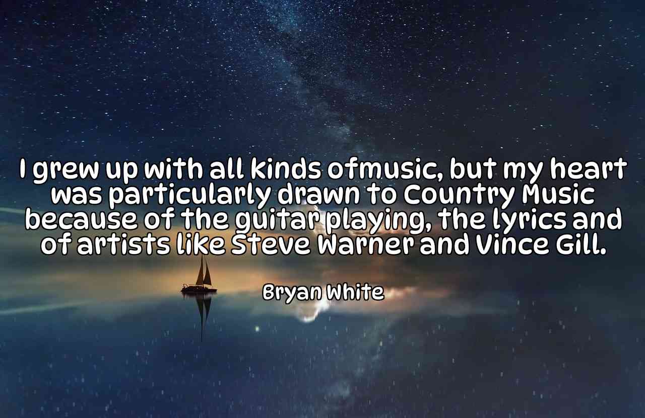 I grew up with all kinds ofmusic, but my heart was particularly drawn to Country Music because of the guitar playing, the lyrics and of artists like Steve Warner and Vince Gill. - Bryan White