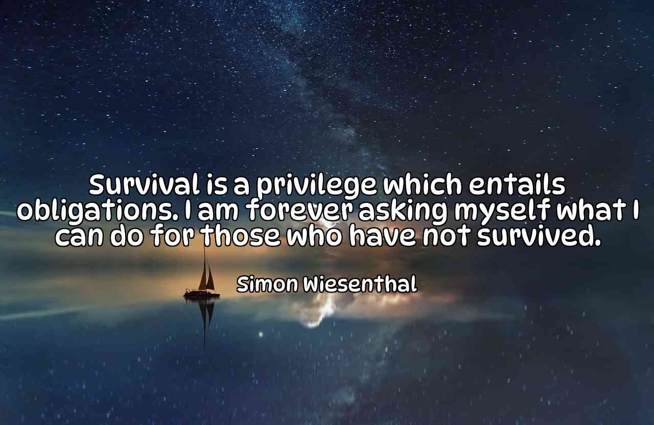 Survival is a privilege which entails obligations. I am forever asking myself what I can do for those who have not survived. - Simon Wiesenthal