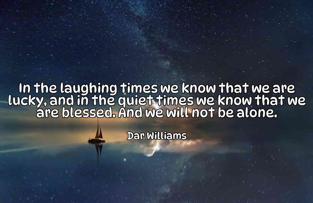 In the laughing times we know that we are lucky, and in the quiet times we know that we are blessed. And we will not be alone. - Dar Williams