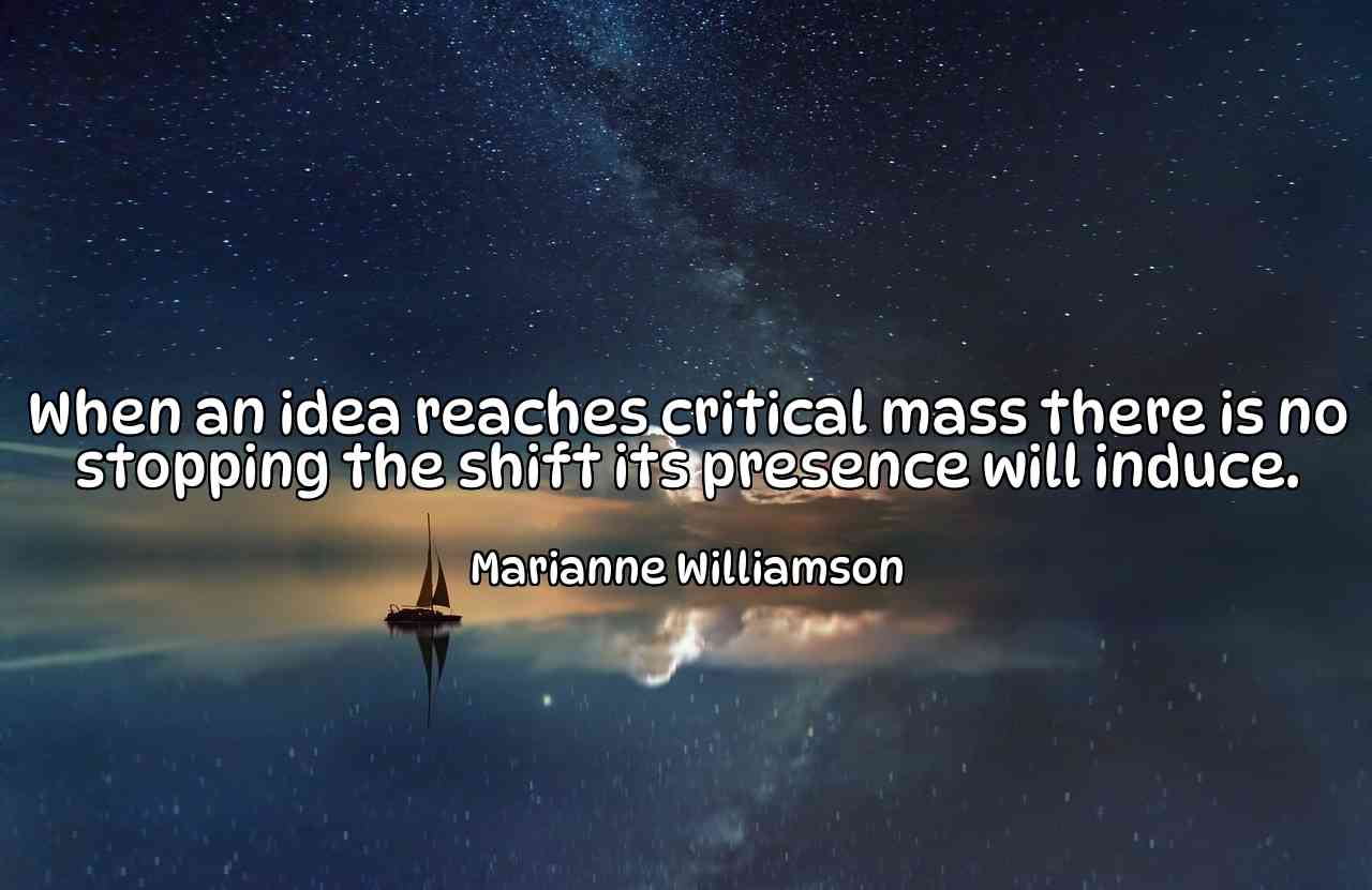 When an idea reaches critical mass there is no stopping the shift its presence will induce. - Marianne Williamson