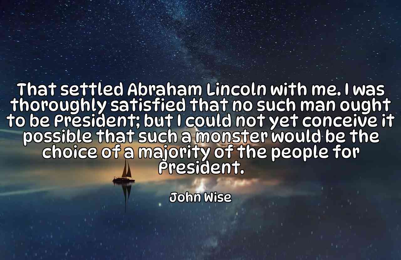 That settled Abraham Lincoln with me. I was thoroughly satisfied that no such man ought to be President; but I could not yet conceive it possible that such a monster would be the choice of a majority of the people for President. - John Wise