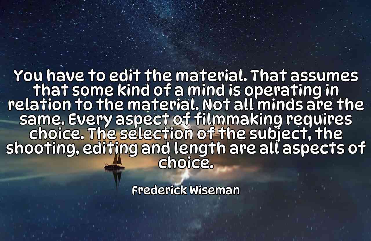 You have to edit the material. That assumes that some kind of a mind is operating in relation to the material. Not all minds are the same. Every aspect of filmmaking requires choice. The selection of the subject, the shooting, editing and length are all aspects of choice. - Frederick Wiseman