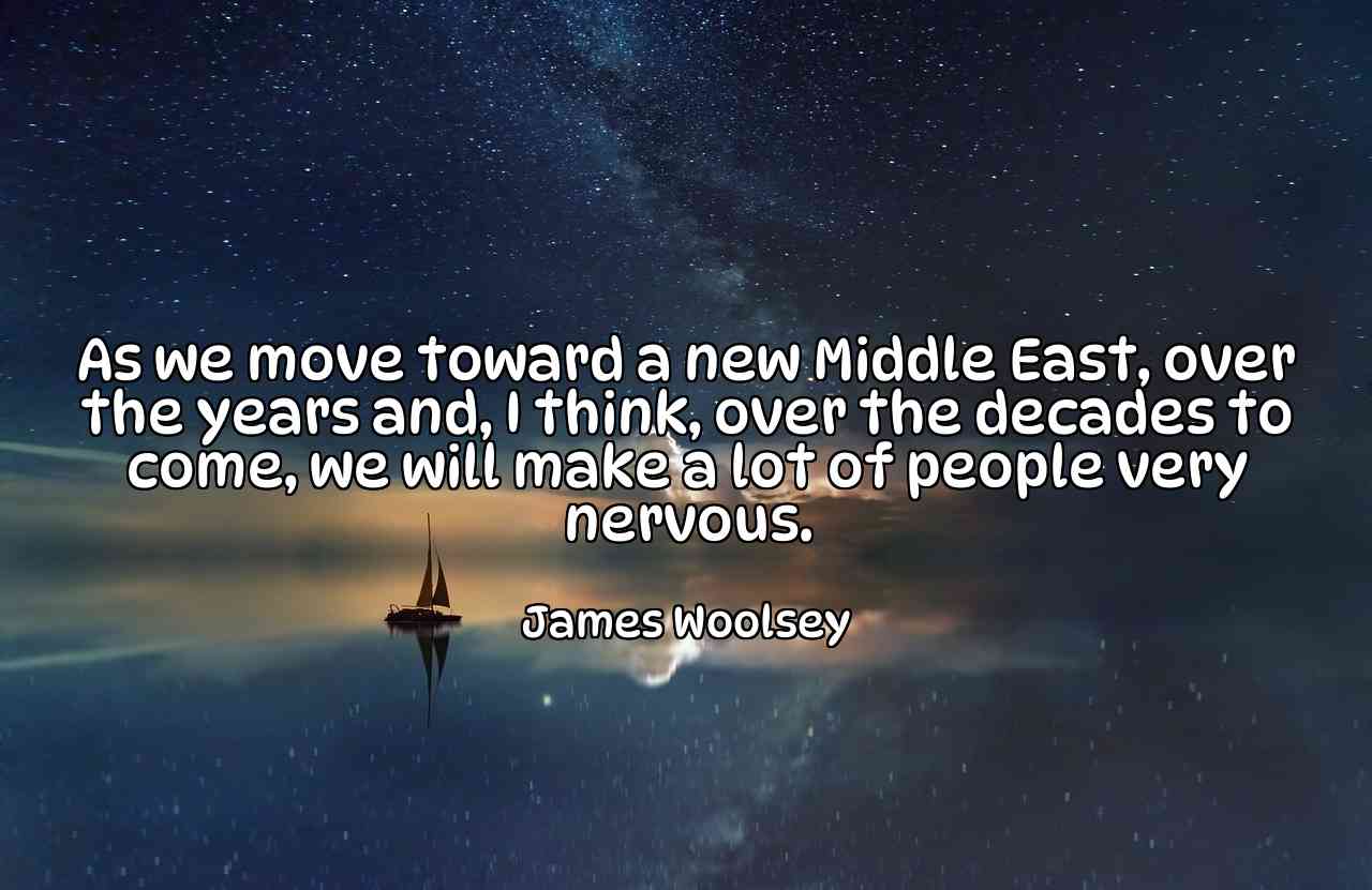 As we move toward a new Middle East, over the years and, I think, over the decades to come, we will make a lot of people very nervous. - James Woolsey