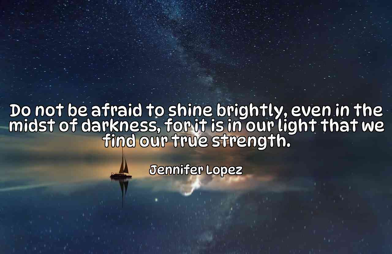 Do not be afraid to shine brightly, even in the midst of darkness, for it is in our light that we find our true strength. - Jennifer Lopez