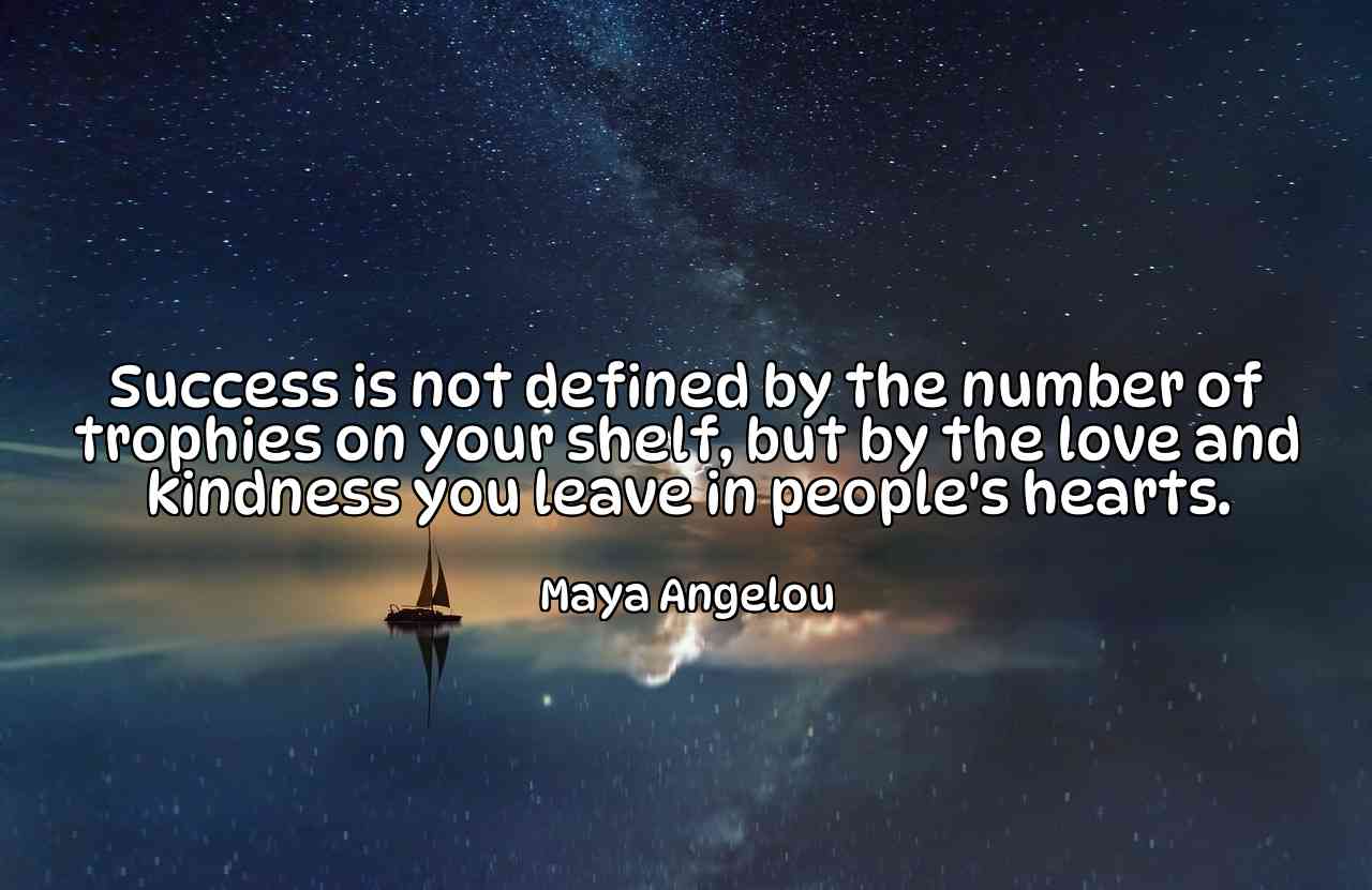 Success is not defined by the number of trophies on your shelf, but by the love and kindness you leave in people's hearts. - Maya Angelou