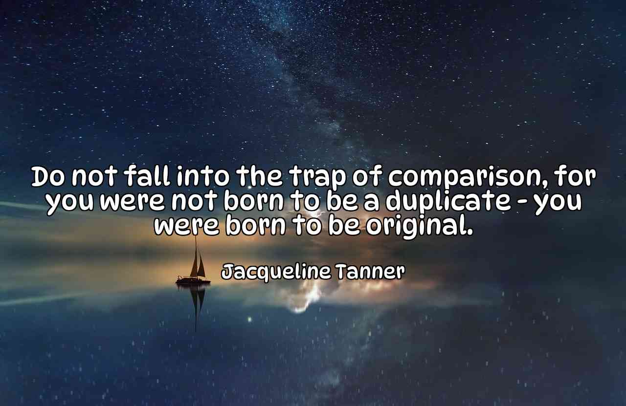 Do not fall into the trap of comparison, for you were not born to be a duplicate - you were born to be original. - Jacqueline Tanner