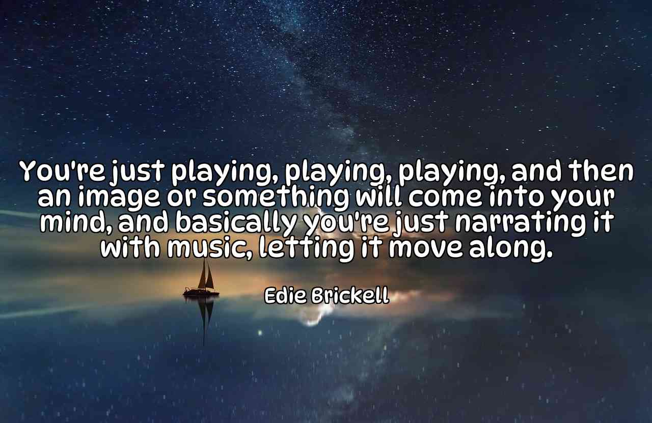 You're just playing, playing, playing, and then an image or something will come into your mind, and basically you're just narrating it with music, letting it move along. - Edie Brickell