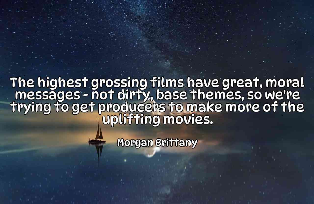 The highest grossing films have great, moral messages - not dirty, base themes, so we're trying to get producers to make more of the uplifting movies. - Morgan Brittany