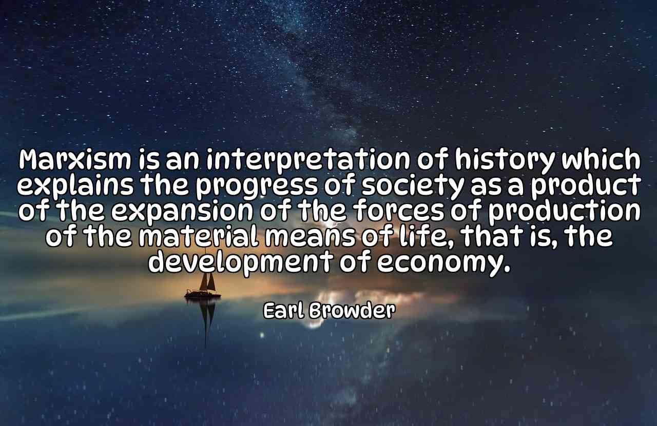 Marxism is an interpretation of history which explains the progress of society as a product of the expansion of the forces of production of the material means of life, that is, the development of economy. - Earl Browder