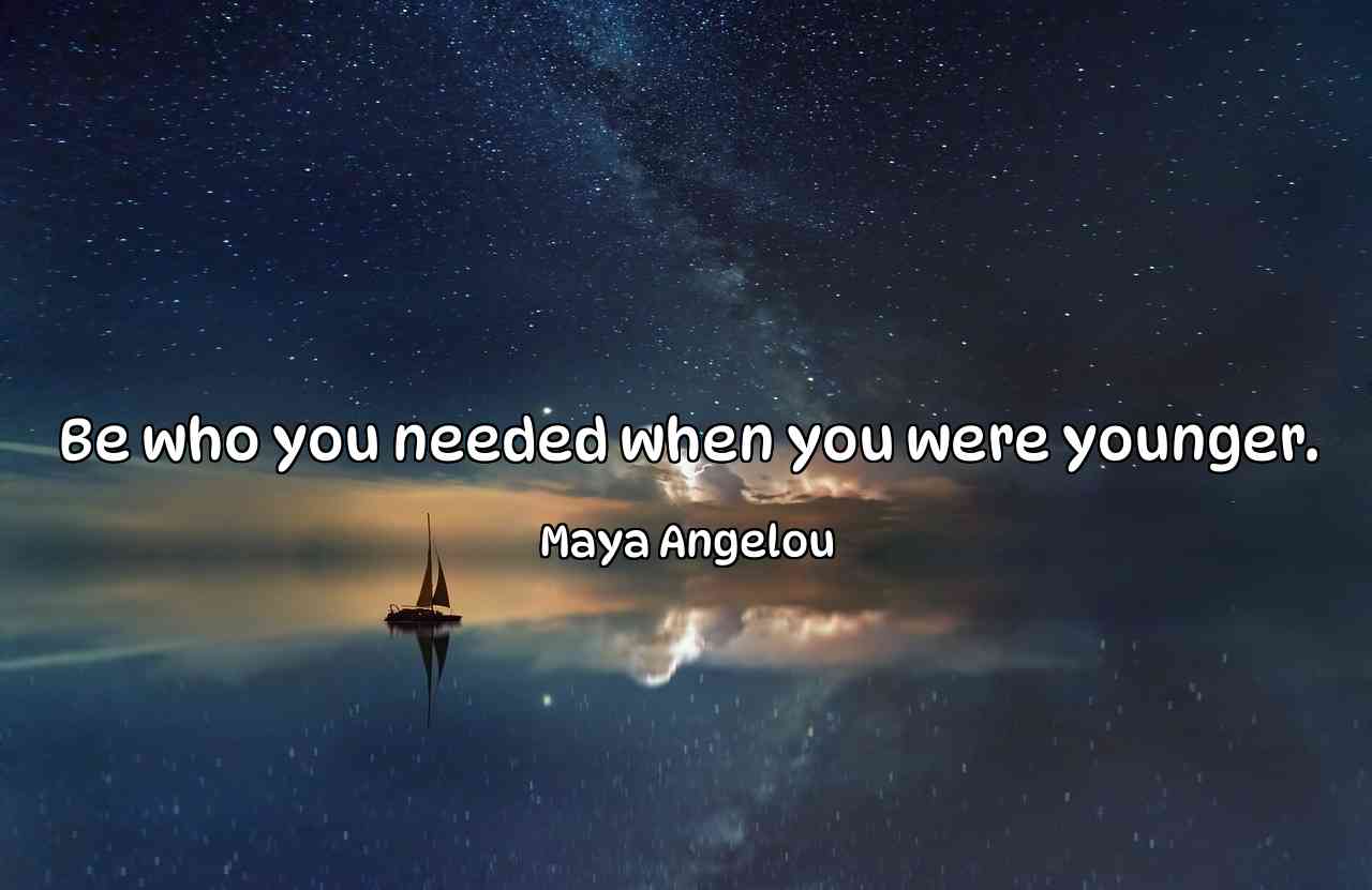 Be who you needed when you were younger. - Maya Angelou