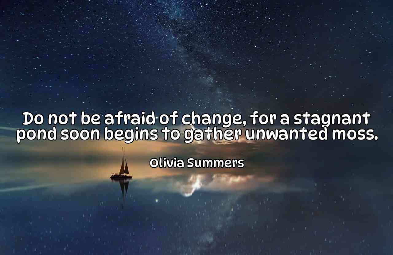 Do not be afraid of change, for a stagnant pond soon begins to gather unwanted moss. - Olivia Summers