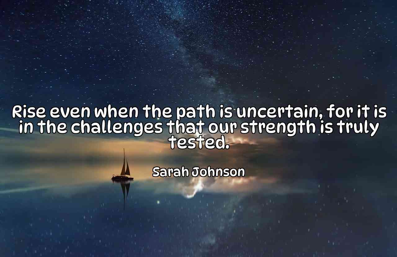 Rise even when the path is uncertain, for it is in the challenges that our strength is truly tested. - Sarah Johnson