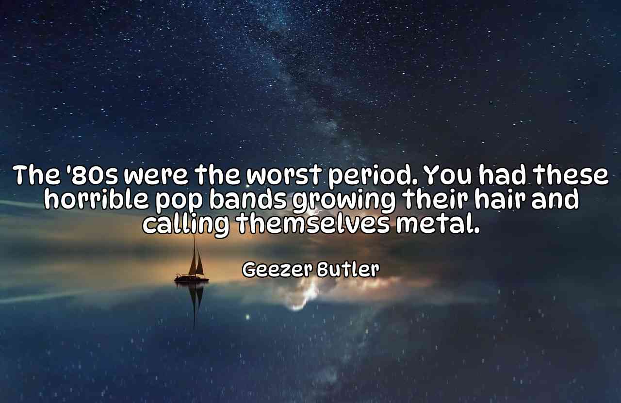 The '80s were the worst period. You had these horrible pop bands growing their hair and calling themselves metal. - Geezer Butler