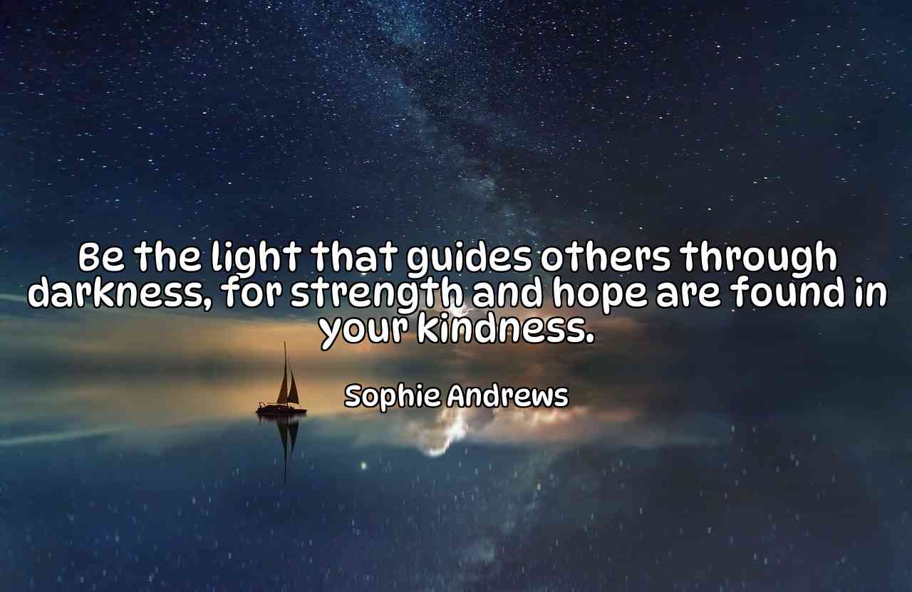 Be the light that guides others through darkness, for strength and hope are found in your kindness. - Sophie Andrews