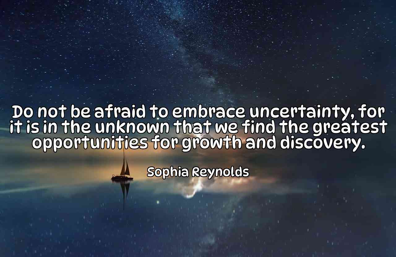 Do not be afraid to embrace uncertainty, for it is in the unknown that we find the greatest opportunities for growth and discovery. - Sophia Reynolds