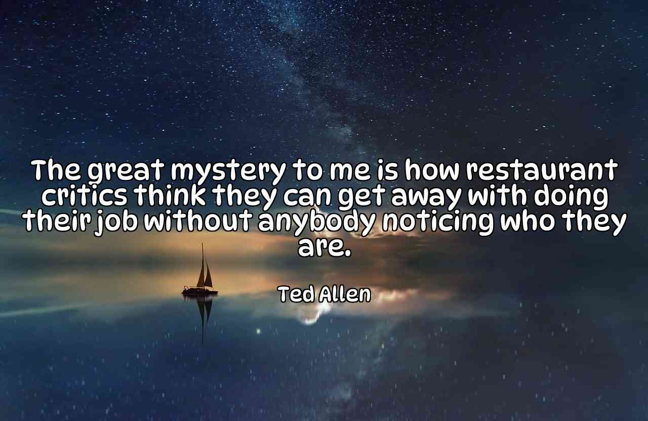 The great mystery to me is how restaurant critics think they can get away with doing their job without anybody noticing who they are. - Ted Allen