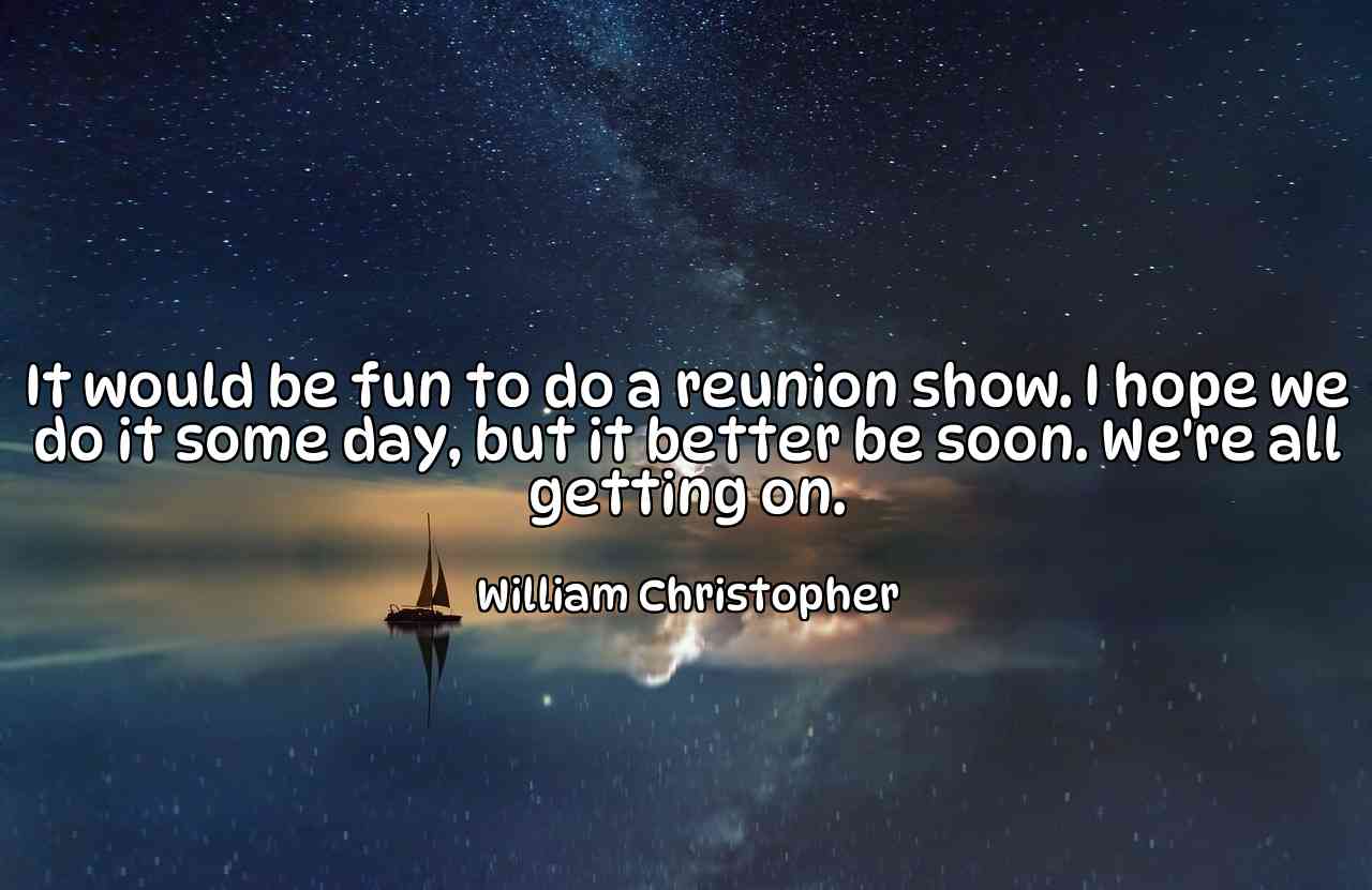 It would be fun to do a reunion show. I hope we do it some day, but it better be soon. We're all getting on. - William Christopher