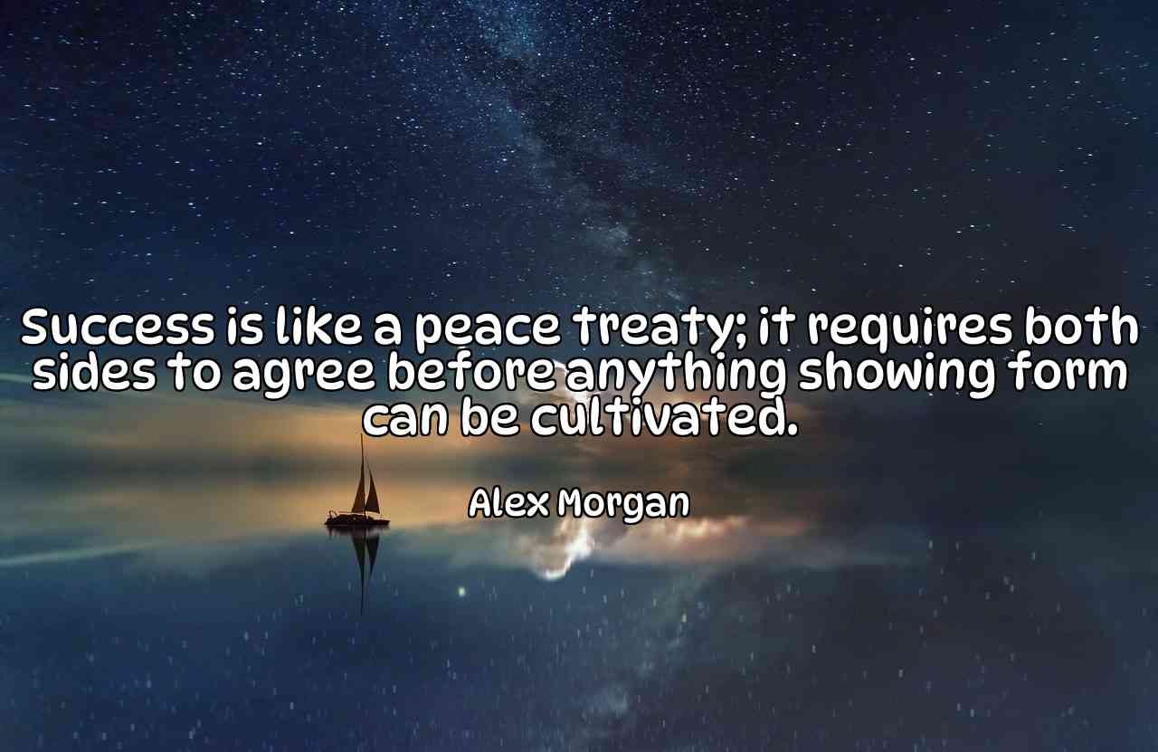 Success is like a peace treaty; it requires both sides to agree before anything showing form can be cultivated. - Alex Morgan