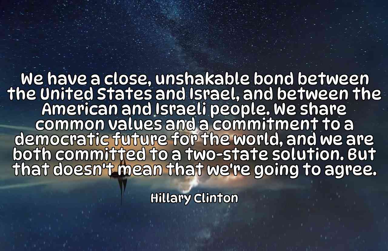 We have a close, unshakable bond between the United States and Israel, and between the American and Israeli people. We share common values and a commitment to a democratic future for the world, and we are both committed to a two-state solution. But that doesn't mean that we're going to agree. - Hillary Clinton