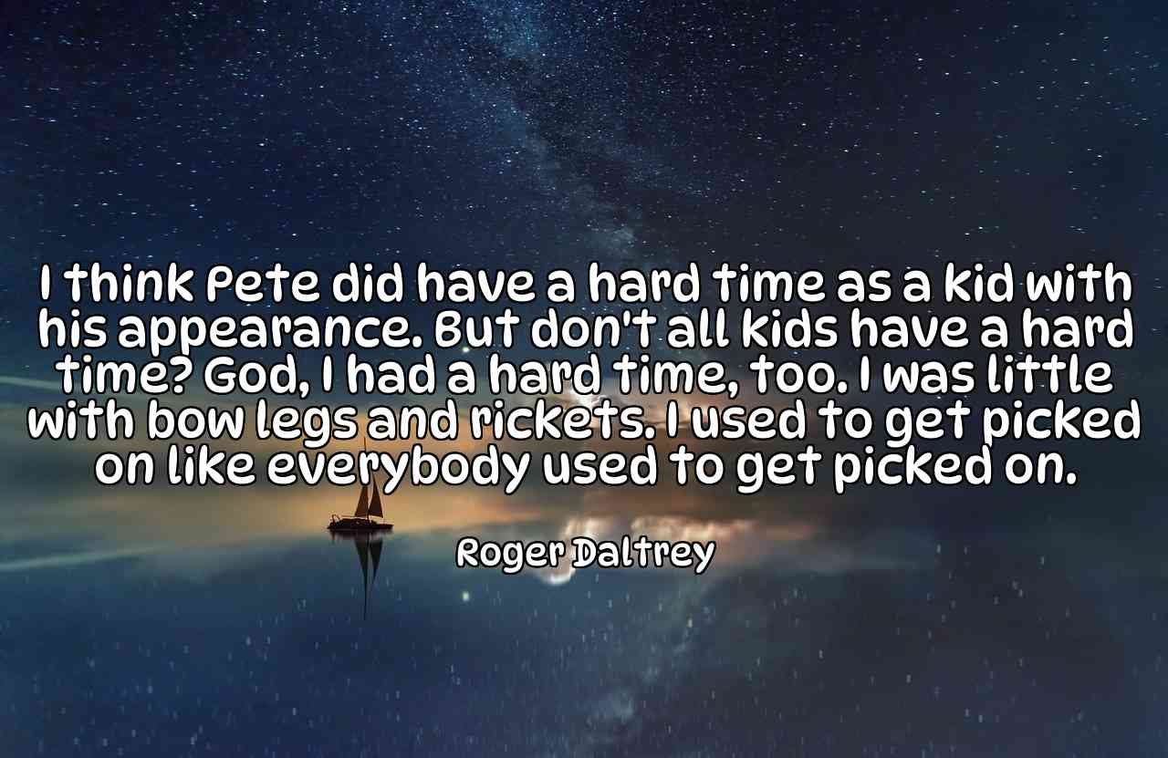 I think Pete did have a hard time as a kid with his appearance. But don't all kids have a hard time? God, I had a hard time, too. I was little with bow legs and rickets. I used to get picked on like everybody used to get picked on. - Roger Daltrey