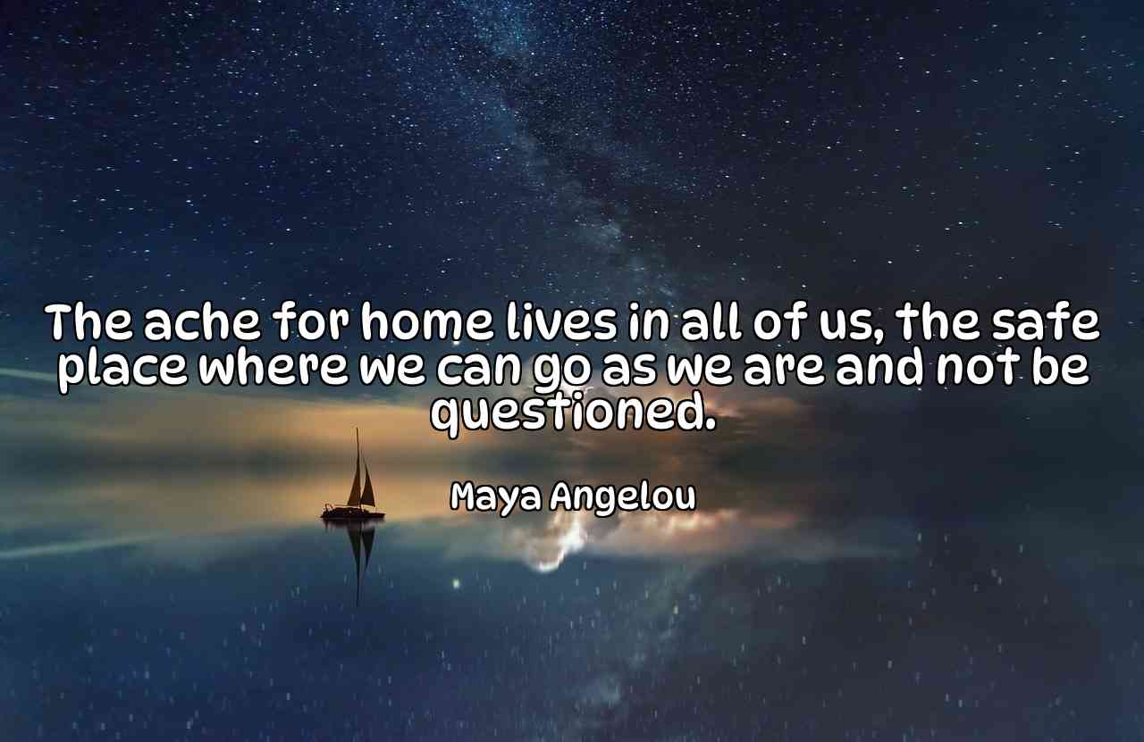 The ache for home lives in all of us, the safe place where we can go as we are and not be questioned. - Maya Angelou