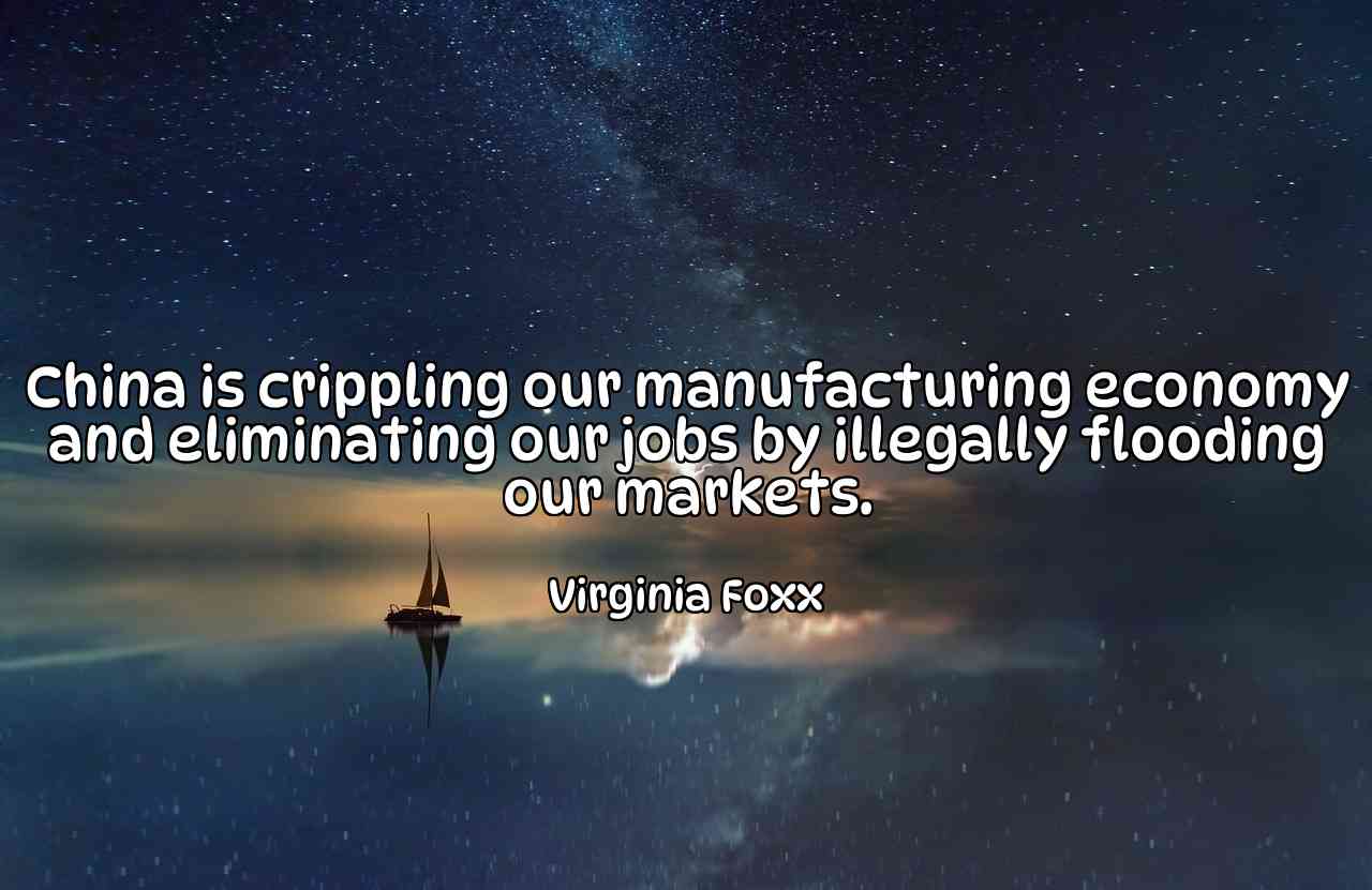 China is crippling our manufacturing economy and eliminating our jobs by illegally flooding our markets. - Virginia Foxx