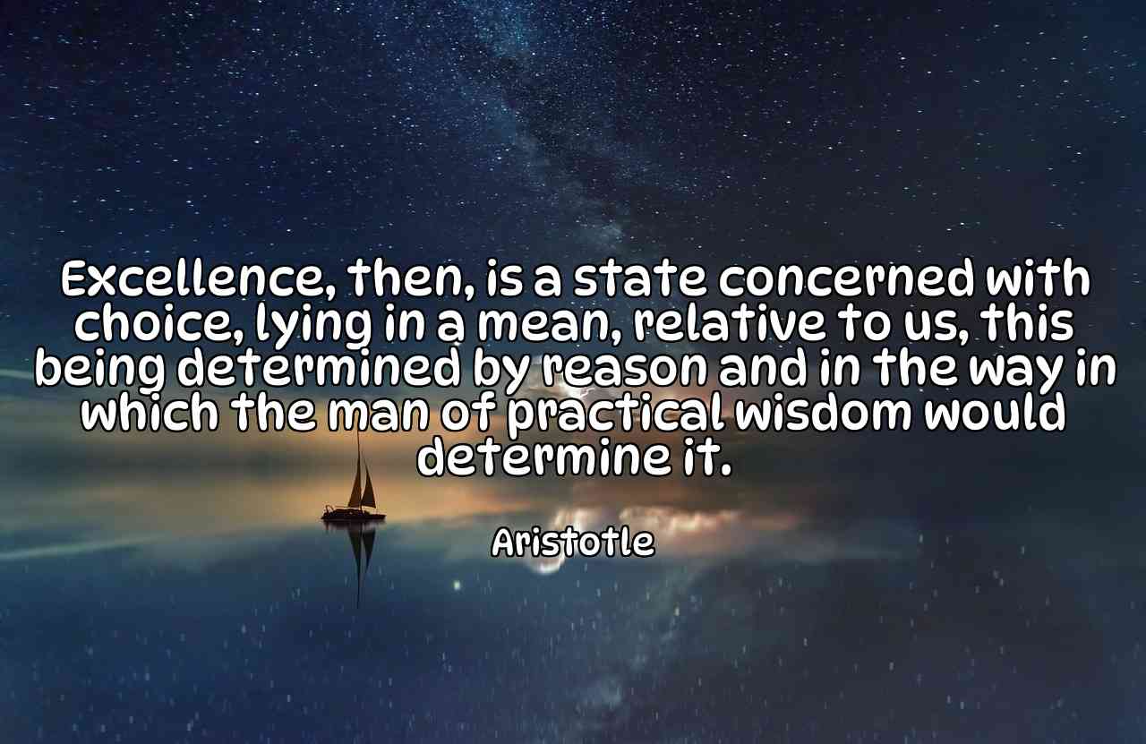 Excellence, then, is a state concerned with choice, lying in a mean, relative to us, this being determined by reason and in the way in which the man of practical wisdom would determine it. - Aristotle