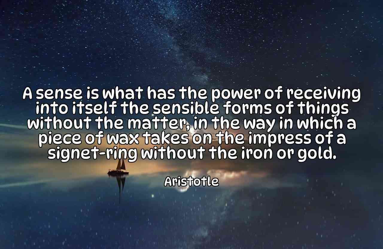 A sense is what has the power of receiving into itself the sensible forms of things without the matter, in the way in which a piece of wax takes on the impress of a signet-ring without the iron or gold. - Aristotle