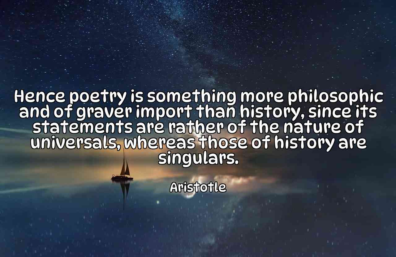 Hence poetry is something more philosophic and of graver import than history, since its statements are rather of the nature of universals, whereas those of history are singulars. - Aristotle