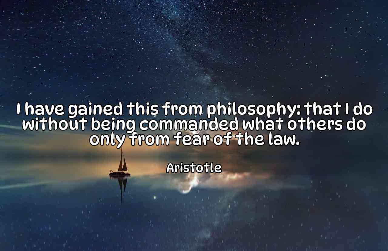 I have gained this from philosophy: that I do without being commanded what others do only from fear of the law. - Aristotle