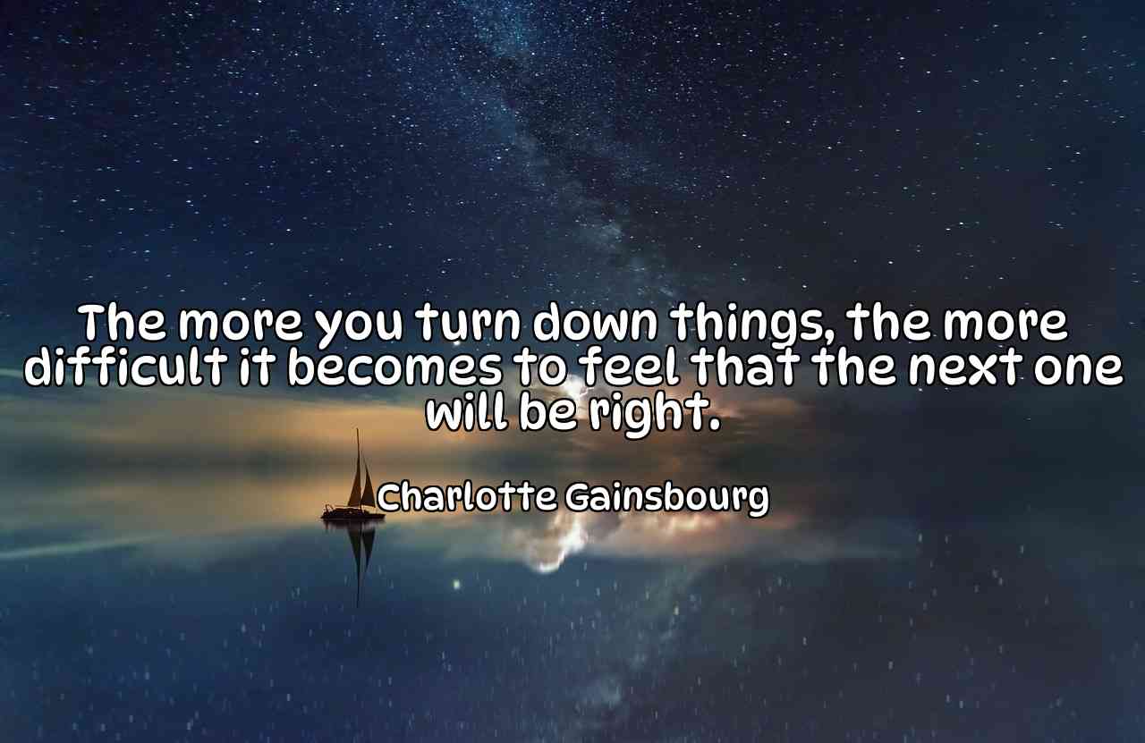 The more you turn down things, the more difficult it becomes to feel that the next one will be right. - Charlotte Gainsbourg