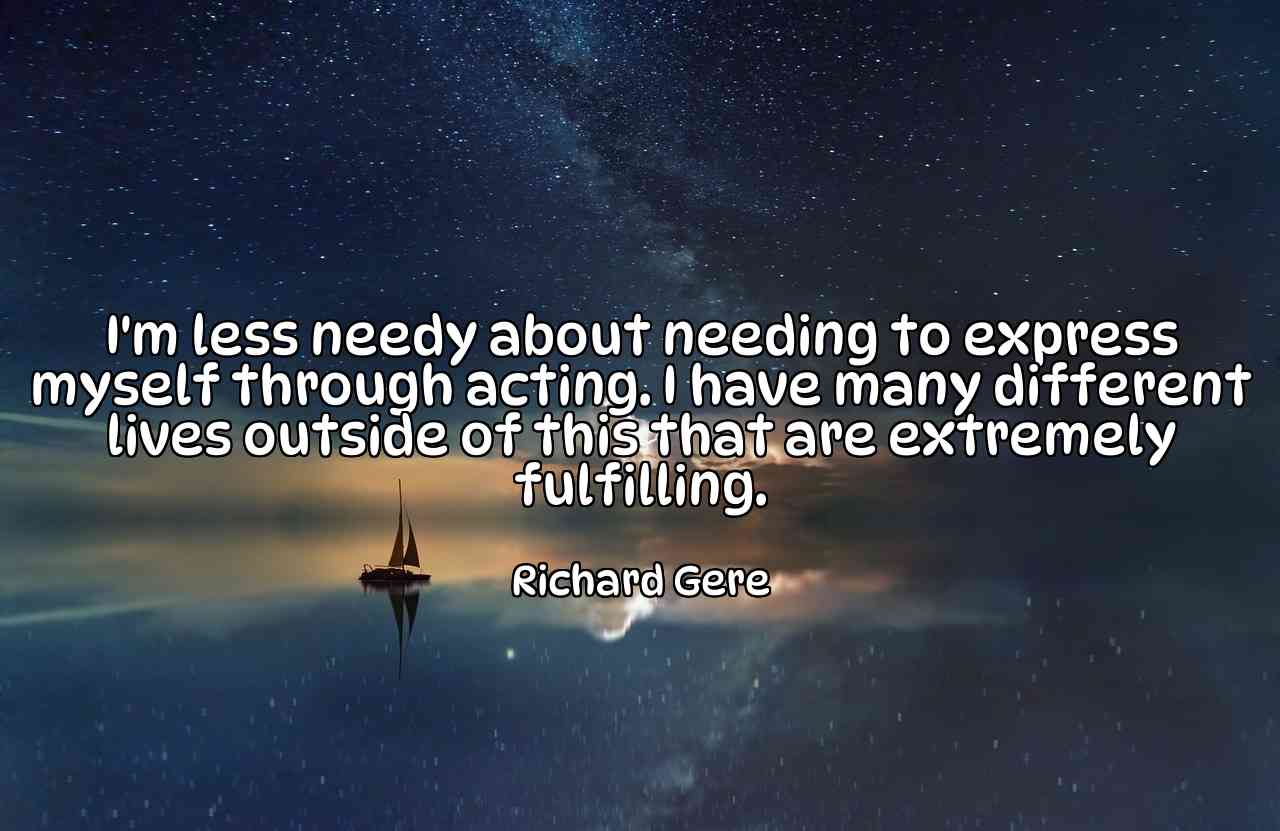 I'm less needy about needing to express myself through acting. I have many different lives outside of this that are extremely fulfilling. - Richard Gere