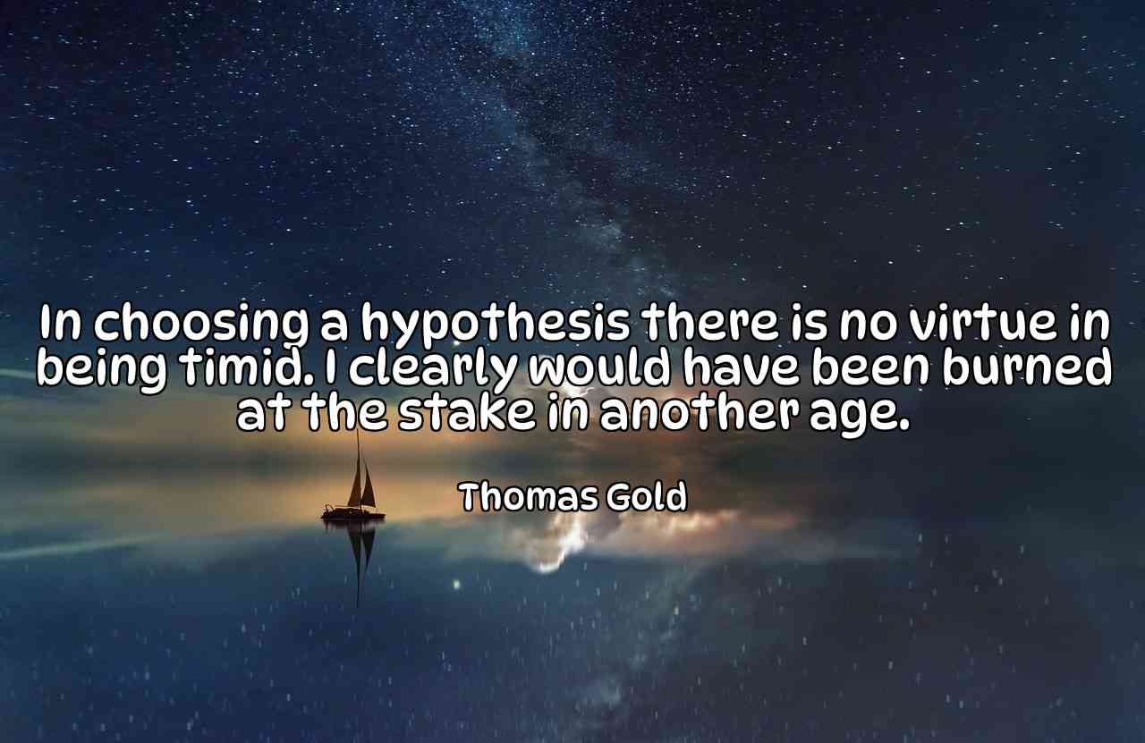 In choosing a hypothesis there is no virtue in being timid. I clearly would have been burned at the stake in another age. - Thomas Gold