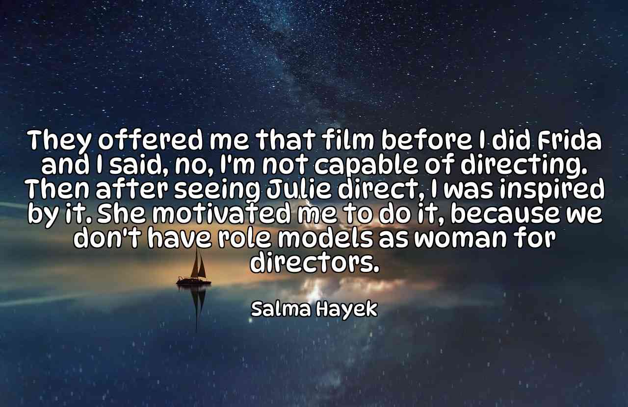 They offered me that film before I did Frida and I said, no, I'm not capable of directing. Then after seeing Julie direct, I was inspired by it. She motivated me to do it, because we don't have role models as woman for directors. - Salma Hayek