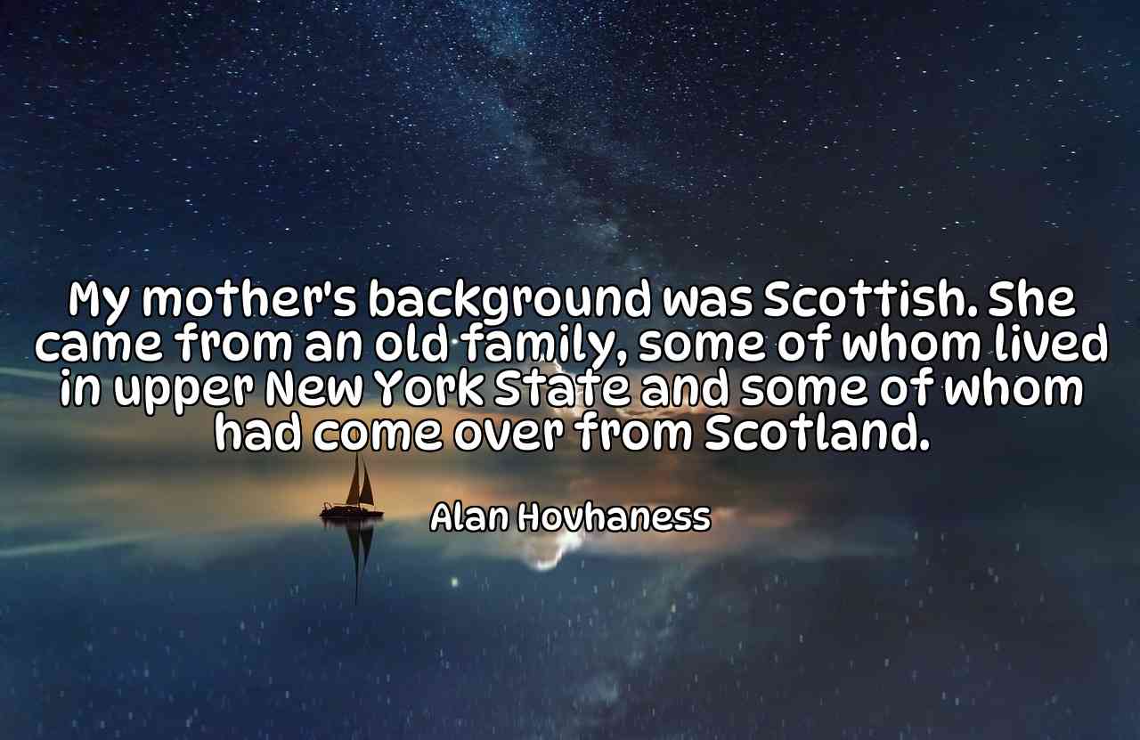 My mother's background was Scottish. She came from an old family, some of whom lived in upper New York State and some of whom had come over from Scotland. - Alan Hovhaness