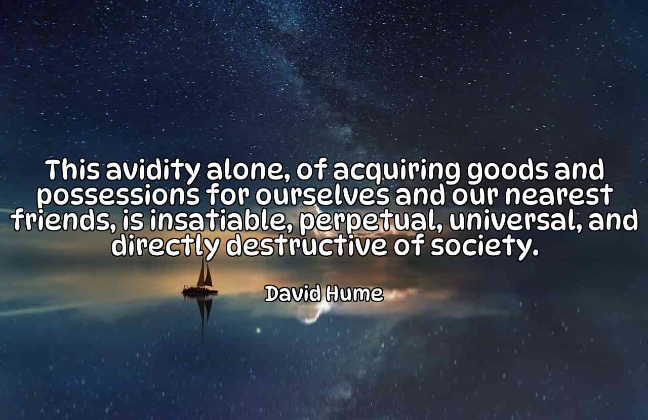 This avidity alone, of acquiring goods and possessions for ourselves and our nearest friends, is insatiable, perpetual, universal, and directly destructive of society. - David Hume