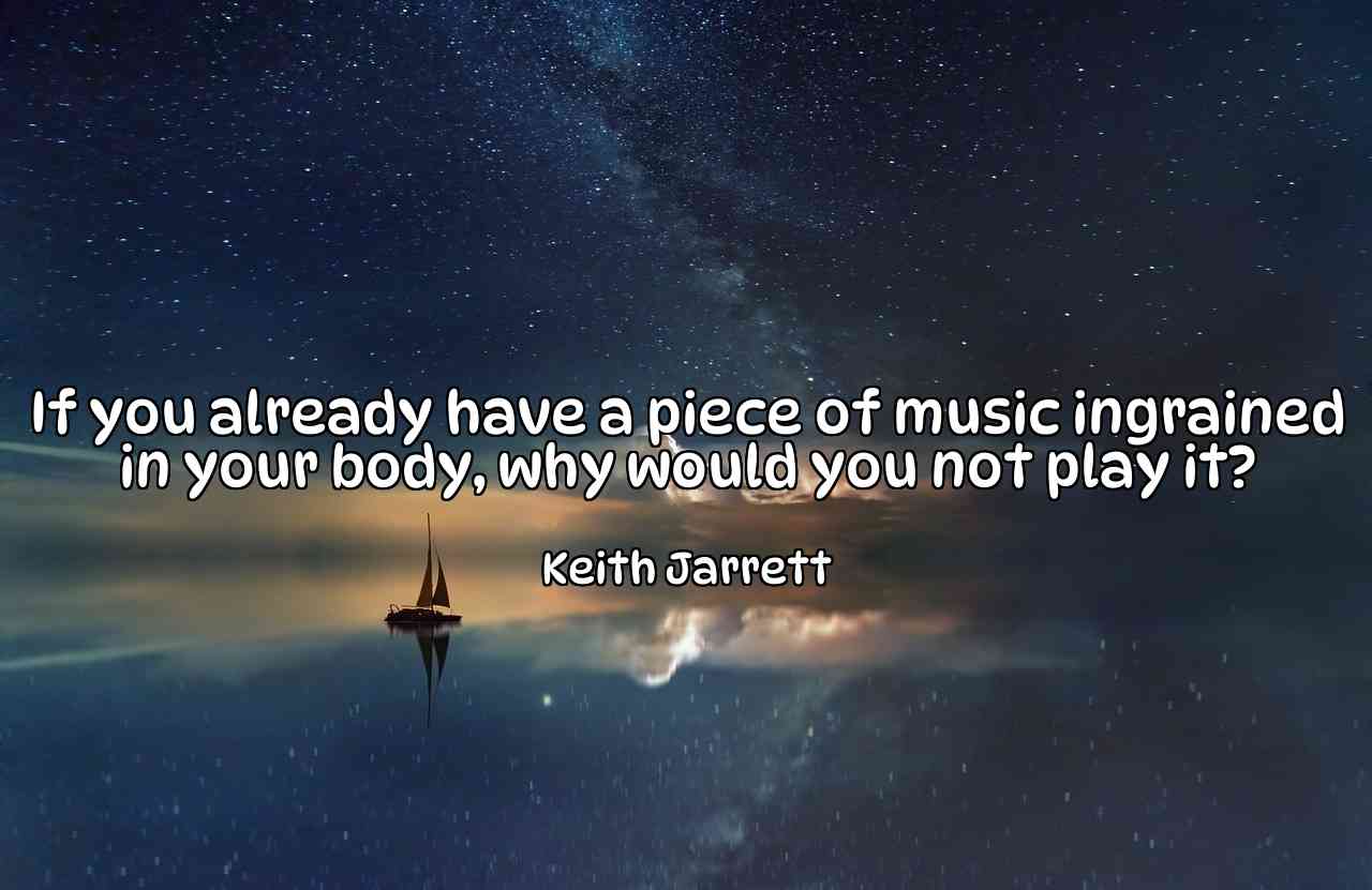 If you already have a piece of music ingrained in your body, why would you not play it? - Keith Jarrett