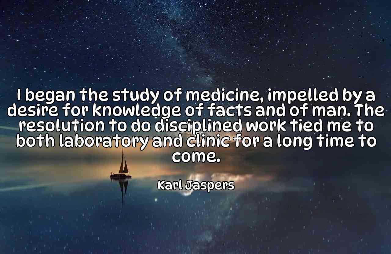 I began the study of medicine, impelled by a desire for knowledge of facts and of man. The resolution to do disciplined work tied me to both laboratory and clinic for a long time to come. - Karl Jaspers