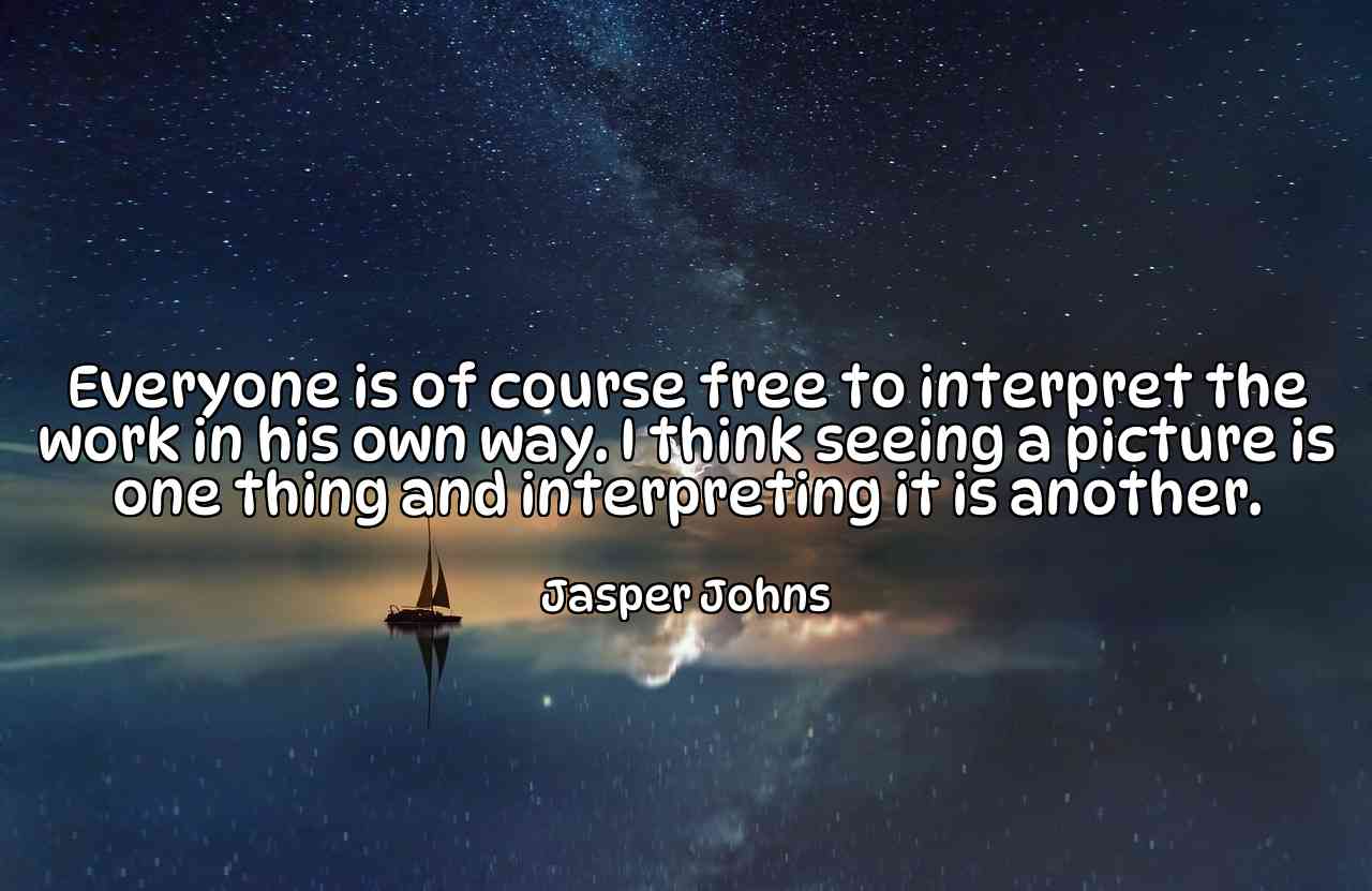 Everyone is of course free to interpret the work in his own way. I think seeing a picture is one thing and interpreting it is another. - Jasper Johns