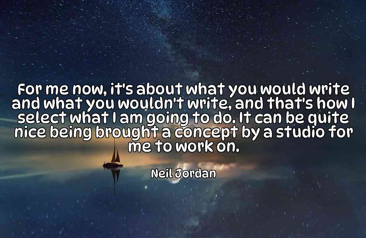 For me now, it's about what you would write and what you wouldn't write, and that's how I select what I am going to do. It can be quite nice being brought a concept by a studio for me to work on. - Neil Jordan