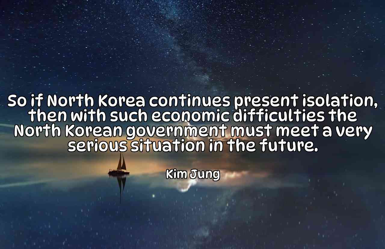 So if North Korea continues present isolation, then with such economic difficulties the North Korean government must meet a very serious situation in the future. - Kim Jung