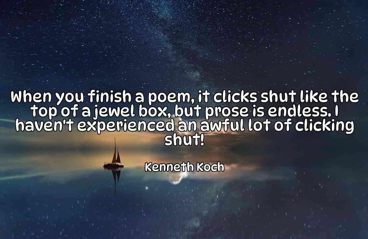 When you finish a poem, it clicks shut like the top of a jewel box, but prose is endless. I haven't experienced an awful lot of clicking shut! - Kenneth Koch