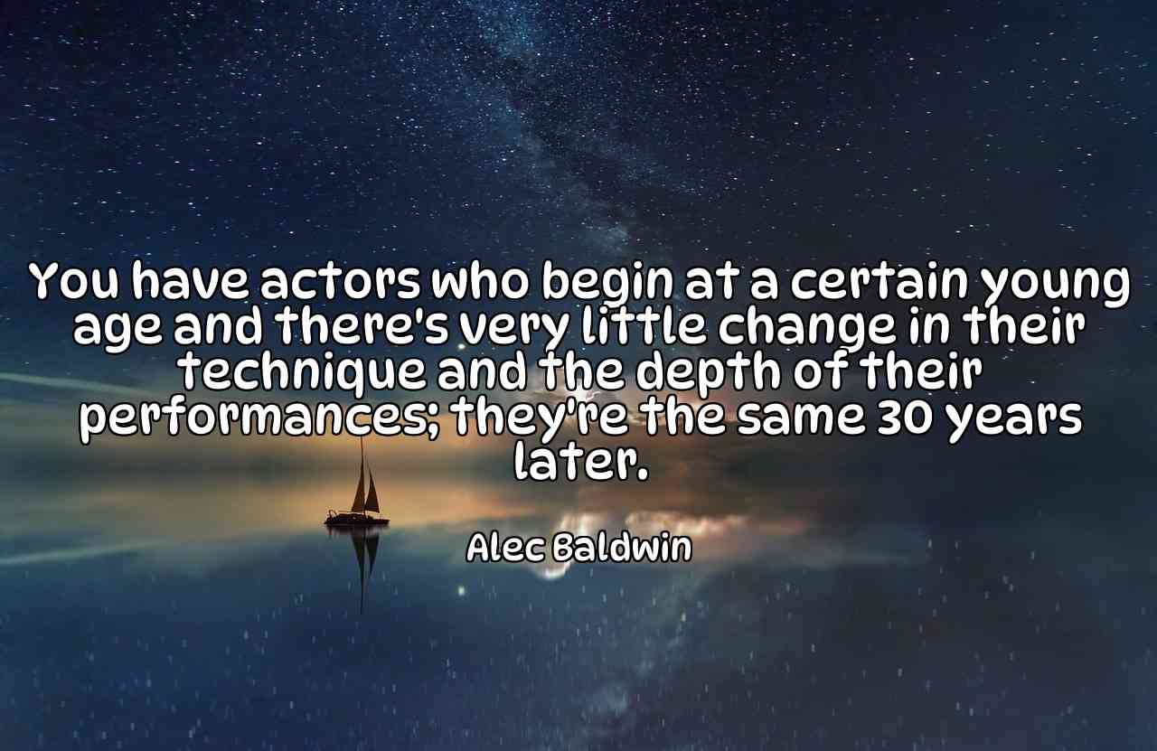 You have actors who begin at a certain young age and there's very little change in their technique and the depth of their performances; they're the same 30 years later. - Alec Baldwin