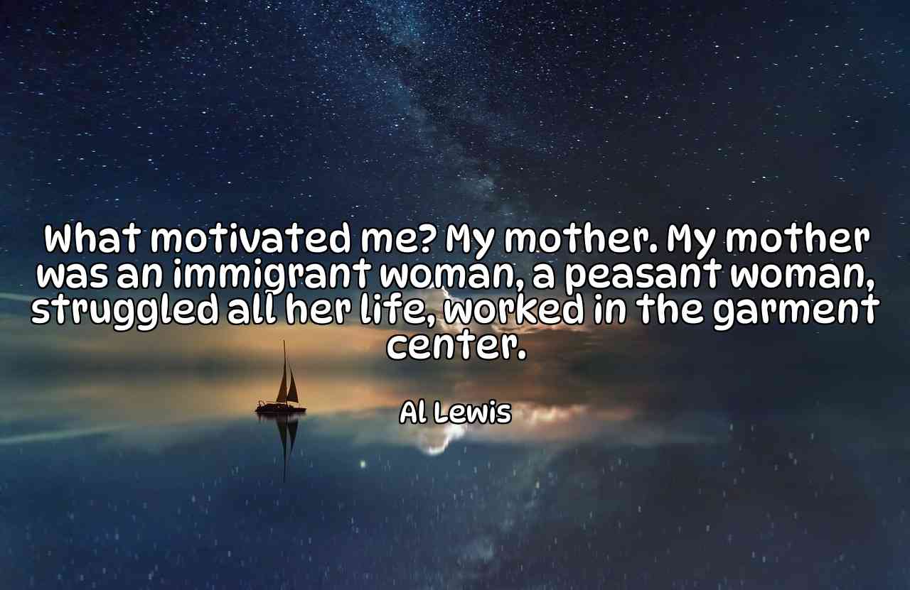 What motivated me? My mother. My mother was an immigrant woman, a peasant woman, struggled all her life, worked in the garment center. - Al Lewis