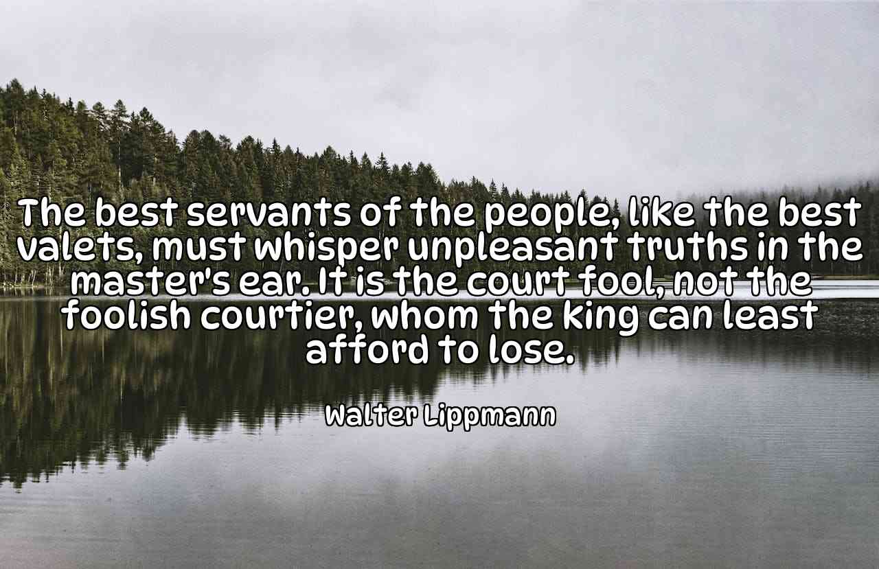 The best servants of the people, like the best valets, must whisper unpleasant truths in the master's ear. It is the court fool, not the foolish courtier, whom the king can least afford to lose. - Walter Lippmann