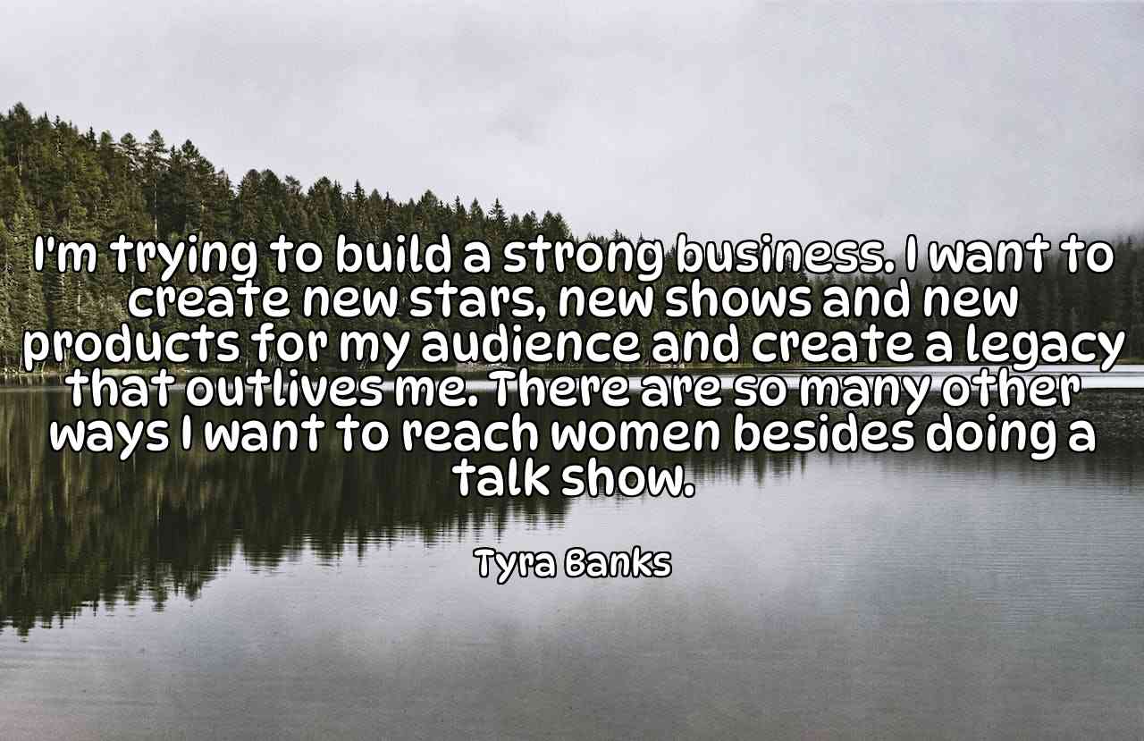 I'm trying to build a strong business. I want to create new stars, new shows and new products for my audience and create a legacy that outlives me. There are so many other ways I want to reach women besides doing a talk show. - Tyra Banks