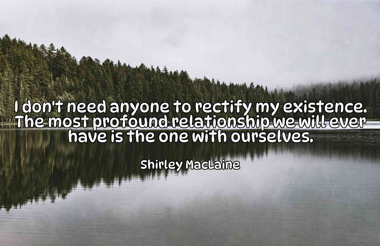 I don't need anyone to rectify my existence. The most profound relationship we will ever have is the one with ourselves. - Shirley MacLaine