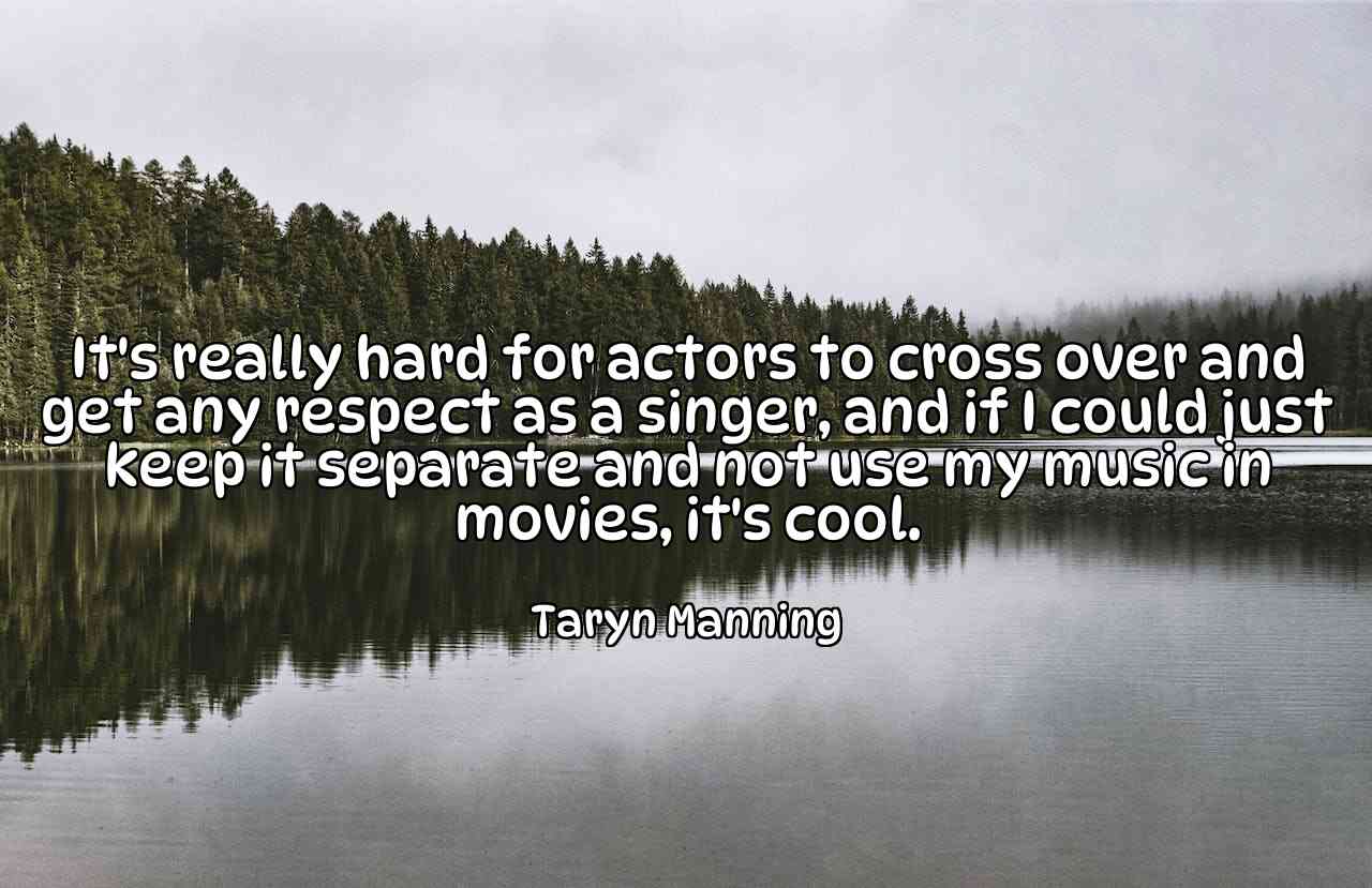 It's really hard for actors to cross over and get any respect as a singer, and if I could just keep it separate and not use my music in movies, it's cool. - Taryn Manning